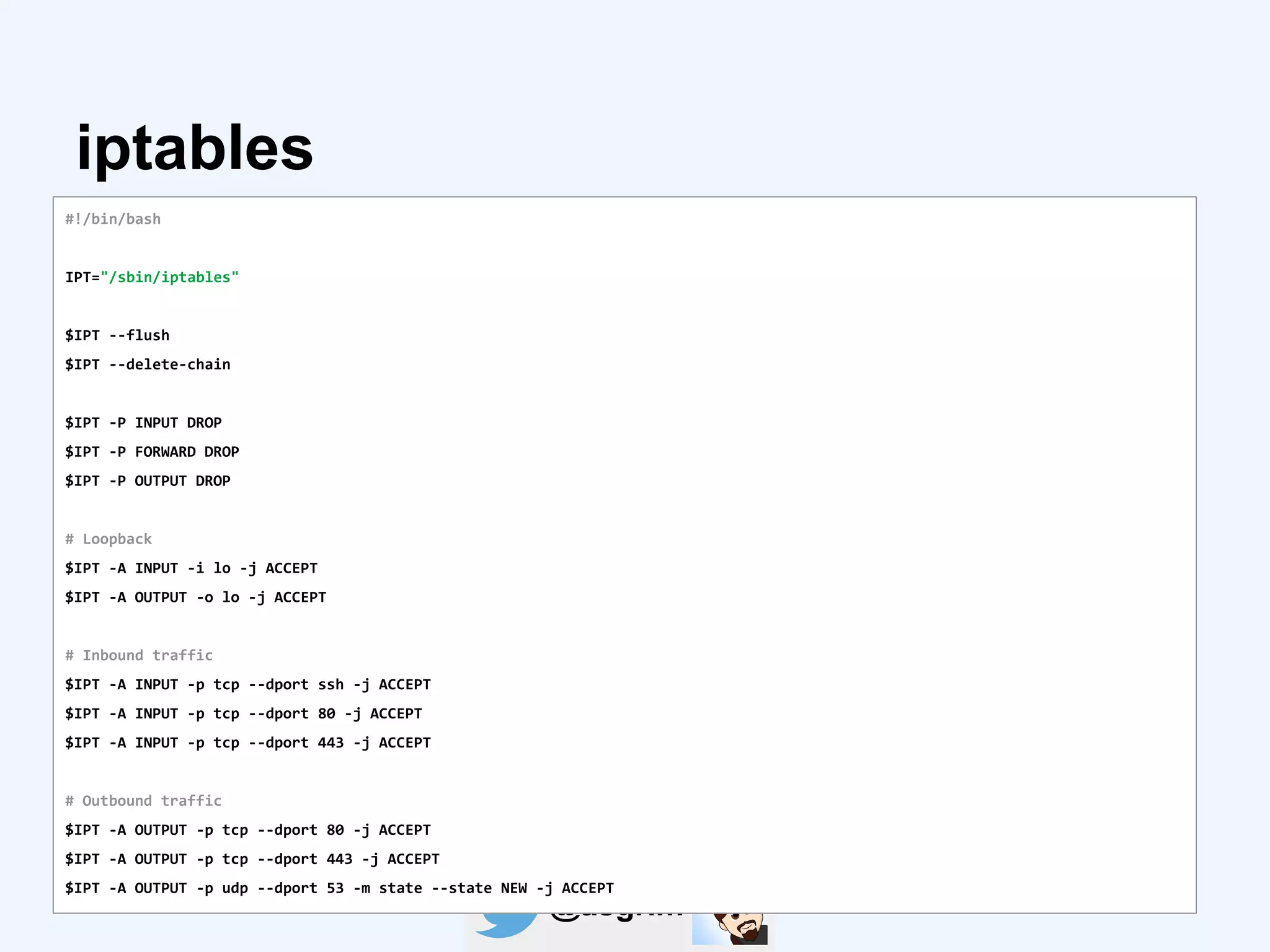 @asgrim
iptables
#!/bin/bash
IPT="/sbin/iptables"
$IPT --flush
$IPT --delete-chain
$IPT -P INPUT DROP
$IPT -P FORWARD DROP
$IPT -P OUTPUT DROP
# Loopback
$IPT -A INPUT -i lo -j ACCEPT
$IPT -A OUTPUT -o lo -j ACCEPT
# Inbound traffic
$IPT -A INPUT -p tcp --dport ssh -j ACCEPT
$IPT -A INPUT -p tcp --dport 80 -j ACCEPT
$IPT -A INPUT -p tcp --dport 443 -j ACCEPT
# Outbound traffic
$IPT -A OUTPUT -p tcp --dport 80 -j ACCEPT
$IPT -A OUTPUT -p tcp --dport 443 -j ACCEPT
$IPT -A OUTPUT -p udp --dport 53 -m state --state NEW -j ACCEPT
 