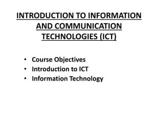 INTRODUCTION TO INFORMATION
AND COMMUNICATION
TECHNOLOGIES (ICT)
• Course Objectives
• Introduction to ICT
• Information Technology
 