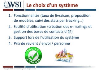 Le choix d’un système
1. Fonctionnalités (taux de livraison, proposition
de modèles, suivi des stats par tracking…)
2. Facilité d’utilisation (création des e-mailings et
gestion des bases de contacts d’@)
3. Support lors de l’utilisation du système
4. Prix de revient / envoi / personne
18
 