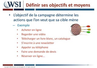 Définir ses objectifs et moyens
• L’objectif de la campagne détermine les
actions que l’on veut que sa cible mène
– Exemple
• Acheter en ligne
• Regarder une vidéo
• Télécharger un livre blanc, un catalogue
• S’inscrire à une newsletter
• Appeler au téléphone
• Faire une demande de devis
• Réserver en ligne…
23
 