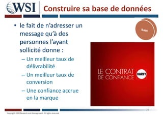 Construire sa base de données
• le fait de n’adresser un
message qu’à des
personnes l’ayant
sollicité donne :
– Un meilleur taux de
délivrabilité
– Un meilleur taux de
conversion
– Une confiance accrue
en la marque
24
 
