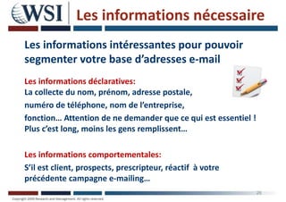 Les informations nécessaire
Les informations intéressantes pour pouvoir
segmenter votre base d’adresses e-mail
Les informations déclaratives:
La collecte du nom, prénom, adresse postale,
numéro de téléphone, nom de l’entreprise,
fonction… Attention de ne demander que ce qui est essentiel !
Plus c’est long, moins les gens remplissent…
Les informations comportementales:
S’il est client, prospects, prescripteur, réactif à votre
précédente campagne e-mailing…
26
 