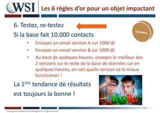 Les 6 règles d’or pour un objet impactant
6. Testez, re-testez
Si la base fait 10.000 contacts
• Envoyez un email version A sur 1000 @
• Envoyez un email version B sur 1000 @
• Au bout de quelques heures, envoyez le meilleur des
2 versions sur le reste de la base de données car en
quelques heures, on sait quelle version va le mieux
fonctionner !
La 1ère tendance de résultats
est toujours la bonne !
35
 