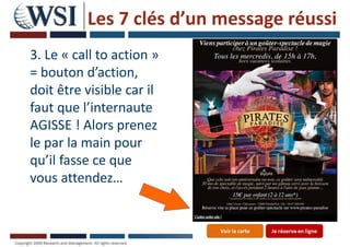 Les 7 clés d’un message réussi
3. Le « call to action »
= bouton d’action,
doit être visible car il
faut que l’internaute
AGISSE ! Alors prenez
le par la main pour
qu’il fasse ce que
vous attendez…
38
 