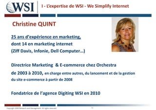 N
Christine QUINT
25 ans d’expérience en marketing,
dont 14 en marketing internet
(Ziff Davis, Infonie, Dell Computer…)
Directrice Marketing & E-commerce chez Orchestra
de 2003 à 2010, en charge entre autres, du lancement et de la gestion
du site e-commerce à partir de 2008
Fondatrice de l’agence Digiting WSI en 2010
I - L’expertise de WSI - We Simplify Internet
 