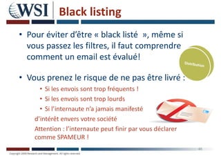 Black listing
• Pour éviter d’être « black listé », même si
vous passez les filtres, il faut comprendre
comment un email est évalué!
• Vous prenez le risque de ne pas être livré :
• Si les envois sont trop fréquents !
• Si les envois sont trop lourds
• Si l’internaute n’a jamais manifesté
d’intérêt envers votre société
Attention : l’internaute peut finir par vous déclarer
comme SPAMEUR !
46
 