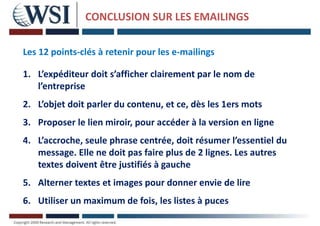 CONCLUSION SUR LES EMAILINGS
Les 12 points-clés à retenir pour les e-mailings
1. L’expéditeur doit s’afficher clairement par le nom de
l’entreprise
2. L’objet doit parler du contenu, et ce, dès les 1ers mots
3. Proposer le lien miroir, pour accéder à la version en ligne
4. L’accroche, seule phrase centrée, doit résumer l’essentiel du
message. Elle ne doit pas faire plus de 2 lignes. Les autres
textes doivent être justifiés à gauche
5. Alterner textes et images pour donner envie de lire
6. Utiliser un maximum de fois, les listes à puces
 