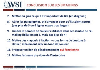 CONCLUSION SUR LES EMAILINGS
7. Mettre en gras ce qu’il est important de lire (en diagonal)
8. Aérer les paragraphes, et s’arranger pour qu’ils soient courts
(pas plus de 3 ou 4 lignes et pas trop larges)
9. Limiter le nombre de couleurs utilisées dans l’ensemble de l’e-
mailing (idéalement 3, mais pas plus de 4)
10. Mettre des « appels à l’action » sous forme de boutons à
cliquer, idéalement avec un fond de couleur
11. Proposer un lien de désabonnement qui fonctionne
12. Mettre l’adresse physique de l’entreprise
 