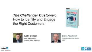 The Challenger Customer:
How to Identify and Engage
the Right Customers
Justin Shriber
Head of Marketing
LinkedIn Sales Solutions
Brent Adamson
Principal Executive Advisor
CEB
 