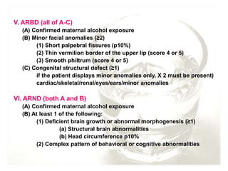 V. ARBD (all of A-C)
(A) Confirmed maternal alcohol exposure
(B) Minor facial anomalies (≥2)
(1) Short palpebral fissures (p10%)
(2) Thin vermilion border of the upper lip (score 4 or 5)
(3) Smooth philtrum (score 4 or 5)
(C) Congenital structural defect (≥1)
if the patient displays minor anomalies only, X 2 must be present)
cardiac/skeletal/renal/eyes/ears/minor anomalies
VI. ARND (both A and B)
(A) Confirmed maternal alcohol exposure
(B) At least 1 of the following:
(1) Deficient brain growth or abnormal morphogenesis (≥1)
(a) Structural brain abnormalities
(b) Head circumference p10%
(2) Complex pattern of behavioral or cognitive abnormalities
 