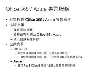 Office 365 / Azure 專業服務
• 經銷授權 Office 365 / Azure 雲端服務
• 技術支援
– 建置雲端服務
– 移轉舊有系統至 Office365 / Azure
– 各式疑難雜症排除
• 企業內訓
– Office 365
• 系統管理員訓練課程 (提升自動化管理能力)
• 一般使用者訓練課程 (提升工作生產力與協同作業能力)
– Azure
• 各式 PaaS 或 IaaS 開發 / 維運 / 部署 等教育訓練
3
 