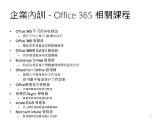 企業內訓 - Office 365 相關課程
• Office 365 不只用來收發信
– 提升工作生產力 50 個小技巧
• Office 365 管理員
– 簡化初期建置設定與授權管理
• Office 365整合AD目錄服務
– 同步管理雲端與地面環境
• Exchange Online 管理員
– 符合法規與減少問題處理時間的設定方法
• SharePoint Online 管理員
– 使用文件管理提升工作效率
– 使用電子簽呈提升工作效率
• Office應用程式管理員
– 大量部屬與使用狀況管理
• 商務用Skype 管理員
– 單獨安裝與管理通訊對象
• Azure RMS 管理員
– 防止機密檔案被直接複製竊取
• Microsoft Intune 管理員
– 管理攜帶型裝置保護公司資料 4
 