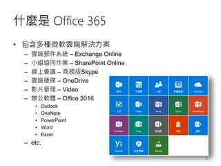 什麼是 Office 365
• 包含多種微軟雲端解決方案
– 雲端郵件系統 – Exchange Online
– 小組協同作業 – SharePoint Online
– 線上會議 – 商務版Skype
– 雲端硬碟 – OneDrive
– 影片管理 – Video
– 辦公軟體 – Office 2016
• Outlook
• OneNote
• PowerPoint
• Word
• Excel
– etc.
8
 