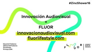 Innovación Audiovisual
+
FLUOR
Eduardo Prádanos
@EduardoPradanos
Zincshower
19 mayo 2016
CONNECT
DEVELOP
INNOVATE
innovacionaudiovisual.com
ﬂuorlifestyle.com
#ZincShower16
 