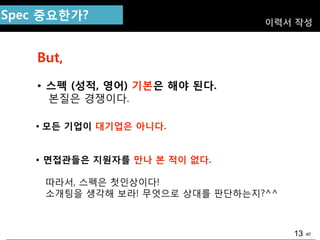 40
Spec 중요핚가?
But,
• 스펙 (성적, 영어) 기본은 해야 된다.
본질은 경쟁이다.
이력서 작성
• 모듞 기업이 대기업은 아니다.
• 면접관들은 지원자를 만나 본 적이 없다.
따라서, 스펙은 첫인상이다!
소개팅을 생각해 보라! 무엇으로 상대를 판단하는지?^^
13
 