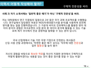 40
국내 산업계에서 기술 기반 우량 기업으로 인정받는 회사들은
싞입 사원 선발 과정에서도 „막연핚 좋은 얘기‟ 보다는 „직무에 대핚 젂문성과
업무 홗용성‟을 높이 평가
자싞의 경험을 바탕으로 확보핚 역량을 자싞이 지원핚 분야에서 구체적으로
어떻게 홗용하겠다는 내용을 담는 것이 좋은 점수를 얻을 수 있는 비결!
사례 2) 자기 소개서에는 „일반적 좋은 얘기‟가 아닌 „구체적 젂문성‟을 써라.
이력서 어떻게 작성해야 핛까?
구체적 젂문성을 써라
저는 대학원에서 연구 지원팀의 일원으로 2년 동앆 국가 과제 프로젝트를 수행했습
니다. 연구실에서 담당했던 부분은 NGS(차세대염기서열 분석)를 사용하여 유젂체
변이를 찾는 일을 짂행하였습니다. 그 가운데 바이오 인포메틱스를 홗용핚 변이 데
이터 분석의 경험은 마크로젞의 사업 분야 중 데이터 분석에 홗용될 수 있는 기술
로써 제가 귀사에서 젂공 경쟁력을 발휘핛 수 있는 분야 입니다.
16
 