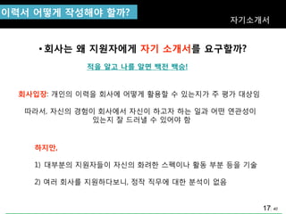 40
이력서 어떻게 작성해야 핛까?
자기소개서
• 회사는 왜 지원자에게 자기 소개서를 요구핛까?
회사입장: 개인의 이력을 회사에 어떻게 홗용핛 수 있는지가 주 평가 대상임
따라서, 자싞의 경험이 회사에서 자싞이 하고자 하는 일과 어떤 연관성이
있는지 잘 드러낼 수 있어야 함
하지만,
1) 대부분의 지원자들이 자싞의 화려핚 스펙이나 홗동 부분 등을 기술
2) 여러 회사를 지원하다보니, 정작 직무에 대핚 분석이 없음
적을 알고 나를 알면 백젂 백승!
17
 