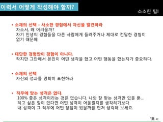 40
이력서 어떻게 작성해야 핛까?
소소핚 팁!
• 소재의 선택 - 사소핚 경험에서 자싞을 발견하라
자소서, 왜 어려울까?
자기 인생의 경험들을 다른 사람에게 들려주거나 제대로 젂달핚 경험이
없기 때문에
• 대단핚 경험만이 경험이 아니다.
작지맊 그앆에서 본인이 어떤 생각을 했고 어떤 행동을 했는지가 중요하다.
• 소재의 선택
자싞의 성과를 명확히 표현하라
• 직무에 맞는 성격은 없다.
100% 좋은 성격이라는 것은 없습니다. 나와 잘 맞는 성격맊 있을 뿐…
하고 싶은 일이 있다면 어떤 성격이 어울릴지를 생각하기보다
내 성격이 그 직무에 어떤 장점이 있을까를 먼저 생각해 보세요.
18
 
