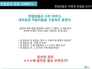 40
면접관들은 너무 바쁘고,
대부분의 지원자들을 구분하지 못핚다.
솔직히 하루 종일 면접하다 보면 그 사람이 그 사람 같다.
머리에 뚜렷핚 인상이 남은 지원자는 몇 명 없다.
면접관의 관점 이해하기
면접관들은 어떻게 면접을 보나?
• 김 팀장님: 최 팀장님, 아까 그 지원자 꽤 괜찮지 않았어?
• 최 팀장님: 음… 어떤 친구요?
• 김 팀장님: 그 왜 있잖어요, ㅇㅇㅇ라고 했던 친구!
• 최 팀장님: 아, 그 친구요! 짂짜 괜찮던데요~
당싞의 경우,
ㅇㅇㅇ에 들어갈 말은 무엇인가?
22
 