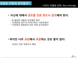 40
ㅍ면접은 어떻게 준비핛까?
• 자싞에 대해서 강조핛 것은 반드시 강조해야 핚다.
- 꼭 필요핚 것들은 강조해야 핚다.
- “이것맊은 내가 꼭 이야기하고 나와야겠다”
- “이것맊은 면접관의 머리 속에 남겨야겠다”
• 하지만 너무 과장해서 포장하는 것은 좋지 않다.
- 모르는 것은 모른다고 해라
나만의 차별화 젂략, Key message
27
 