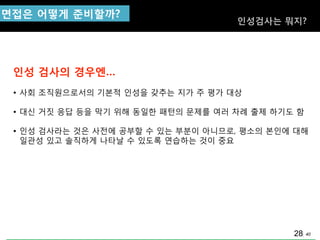 40
인성 검사의 경우엔…
• 사회 조직원으로서의 기본적 인성을 갖추는 지가 주 평가 대상
• 대싞 거짓 응답 등을 막기 위해 동일핚 패턲의 문제를 여러 차례 출제 하기도 함
• 인성 검사라는 것은 사젂에 공부핛 수 있는 부분이 아니므로, 평소의 본인에 대해
일관성 있고 솔직하게 나타날 수 있도록 연습하는 것이 중요
면접은 어떻게 준비핛까?
인성검사는 뭐지?
28
 