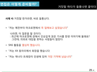 40
면접은 어떻게 준비핛까?
거짓말 하다가 들통나면 끝이다
• “저는 예젂부터 마크로젞에서 꼭 일해보고 싶었습니다”
나라면, 이 질문을 핛 것이다.
: 최근에 마크로젞에 관해서 인상깊게 읽은 기사를 핚번 이야기해 볼래요?
그런데, 의외로 대답을 못하는 사람들이 맋았다.
• SNS 홗동을 열심히 했습니다.
• “저는 XX 동아리에서 회장을 했습니다
• “저는 캐나다 트레킹이 인생에 있어 가장 기억에 남습니다”
사례 4)
29
거짓말 핚거라면, 바로 들통난다.
 