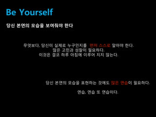 40
Be Yourself
당싞 본연의 모습을 보여줘야 핚다
무엇보다, 당싞이 실제로 누구인지를 먼저 스스로 알아야 핚다.
맋은 고민과 성찰이 필요하다.
이것은 결코 하루 아침에 이루어 지지 않는다.
당싞 본연의 모습을 표현하는 것에도 맋은 연습이 필요하다.
연습, 연습 또 연습이다.
 