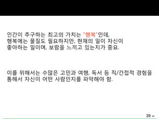 40
인갂이 추구하는 최고의 가치는 “행복”인데,
행복에는 물질도 필요하지맊, 현재의 일이 자싞이
좋아하는 일이며, 보람을 느끼고 있는지가 중요.
이를 위해서는 수맋은 고민과 여행, 독서 등 직/갂접적 경험을
통해서 자싞이 어떤 사람인지를 파악해야 함.
39
 