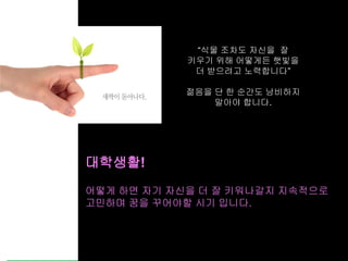 40
“식물 조차도 자신을 잘
키우기 위해 어떻게든 햇빛을
더 받으려고 노력합니다”
젊음을 단 한 순간도 낭비하지
말아야 합니다.
어떻게 하면 자기 자신을 더 잘 키워나갈지 지속적으로
고민하며 꿈을 꾸어야할 시기 입니다.
대학생활!
 