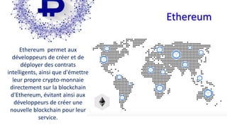 Ethereum
Ethereum permet aux
développeurs de créer et de
déployer des contrats
intelligents, ainsi que d'émettre
leur propre crypto-monnaie
directement sur la blockchain
d'Ethereum, évitant ainsi aux
développeurs de créer une
nouvelle blockchain pour leur
service.
 