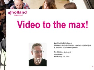 Video to the max!
1
Zac.Woolfitt@inholland.nl
Inholland Lectoraat Teaching, Learning & Technology
& Inholland Tourism Management
ROC Midden Nederland
Nieuwegein
Friday May 20th, 2016
 