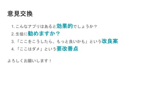意見交換
1. こんなアプリはあると効果的でしょうか？
2. 生徒に勧めますか？
3. 「ここをこうしたら、もっと良いかも」という改良案
4. 「ここはダメ」という要改善点
よろしくお願いします！
 