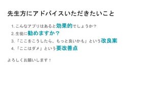 先生方にアドバイスいただきたいこと
1. こんなアプリはあると効果的でしょうか？
2. 生徒に勧めますか？
3. 「ここをこうしたら、もっと良いかも」という改良案
4. 「ここはダメ」という要改善点
よろしくお願いします！
 