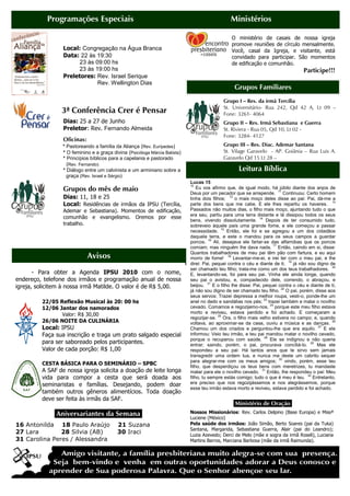 Programações Especiais                                                               Ministérios

                                                                                                O ministério de casais de nossa igreja
                                                                                                promove reuniões de círculo mensalmente.
                 Local: Congregação na Água Branca                                              Você, casal da Igreja, e visitante, está
                 Data: 22 às 19:30                                                              convidado para participar. São momentos
                      23 às 09:00 hs                                                            de edificação e comunhão.
                      23 às 19:00 hs                                                                                                Participe!!!
                 Preletores: Rev. Israel Serique
                             Rev. Wellington Dias
                                                                                                 Grupos Familiares
                                                                                            Grupo I – Res. da irmã Tercília
                                                                                            St. Universitário- Rua 242, Qd 42 A, Lt 09 –
                 3ª Conferência Crer é Pensar                                               Fone: 3261- 4064
                 Dias: 25 a 27 de Junho                                                     Grupo II – Res. Irmã Sebastiana e Guerra
                 Preletor: Rev. Fernando Almeida                                            St. Riviera - Rua 05, Qd 10, Lt 02 -
                                                                                            Fone: 3284- 4127
                 Oficinas:
                 * Pastoreando a família da Aliança (Rev. Eurípedes)                        Grupo III – Res. Diac. Ademar Santana
                 * O feminino e a graça divina (Psicóloga Márcia Batista)                   St. Vilage Garavelo - AP. Goiânia – Rua Luis A.
                 * Princípios bíblicos para a capelania e pastorado                         Garavelo Qd 15 Lt 28 –
                  (Rev. Fernando)                                                           Fone: 3094- 6300 / 8445- 6510
                 * Diálogo entre um calvinista e um arminiano sobre a                               Leitura Bíblica
                   graça (Rev. Israel e Sérgio)
                                                                            Lucas 15
                                                                            10
                 Grupos do mês de maio                                          Eu vos afirmo que, de igual modo, há júbilo diante dos anjos de
                                                                            Deus por um pecador que se arrepende. 11 Continuou: Certo homem
                 Dias: 11, 18 e 25                                          tinha dois filhos; 12 o mais moço deles disse ao pai: Pai, dá-me a
                 Local: Residências de irmãos da IPSU (Tercília,            parte dos bens que me cabe. E ele lhes repartiu os haveres. 13
                 Ademar e Sebastiana). Momentos de edificação,              Passados não muitos dias, o filho mais moço, ajuntando tudo o que
                                                                            era seu, partiu para uma terra distante e lá dissipou todos os seus
                 comunhão e evangelismo. Oremos por esse
                                                                            bens, vivendo dissolutamente. 14 Depois de ter consumido tudo,
                 trabalho.                                                  sobreveio àquele país uma grande fome, e ele começou a passar
                                                                            necessidade. 15 Então, ele foi e se agregou a um dos cidadãos
                                                                            daquela terra, e este o mandou para os seus campos a guardar
                                                                            porcos. 16 Ali, desejava ele fartar-se das alfarrobas que os porcos
                                                                            comiam; mas ninguém lhe dava nada. 17 Então, caindo em si, disse:
                                                                            Quantos trabalhadores de meu pai têm pão com fartura, e eu aqui
                             Avisos                                         morro de fome! 18 Levantar-me-ei, e irei ter com o meu pai, e lhe
                                                                            direi: Pai, pequei contra o céu e diante de ti; 19 já não sou digno de
                                                                            ser chamado teu filho; trata-me como um dos teus trabalhadores. 20
       - Para obter a Agenda IPSU 2010 com o nome,                          E, levantando-se, foi para seu pai. Vinha ele ainda longe, quando
endereço, telefone dos irmãos e programação anual de nossa                  seu pai o avistou, e, compadecido dele, correndo, o abraçou, e
igreja, solicitem à nossa irmã Matilde. O valor é de R$ 5,00.               beijou. 21 E o filho lhe disse: Pai, pequei contra o céu e diante de ti;
                                                                            já não sou digno de ser chamado teu filho. 22 O pai, porém, disse aos
                                                                            seus servos: Trazei depressa a melhor roupa, vesti-o, ponde-lhe um
         22/05 Reflexão Musical às 20: 00 hs                                anel no dedo e sandálias nos pés; 23 trazei também e matai o novilho
         12/06 Jantar dos namorados                                         cevado. Comamos e regozijemo-nos, 24 porque este meu filho estava
                Valor: R$ 30,00                                             morto e reviveu, estava perdido e foi achado. E começaram a
                                                                            regozijar-se. 25 Ora, o filho mais velho estivera no campo; e, quando
         26/06 NOITE DA CULINÁRIA                                           voltava, ao aproximar-se da casa, ouviu a música e as danças. 26
         Local: IPSU                                                        Chamou um dos criados e perguntou-lhe que era aquilo. 27 E ele
         Faça sua inscrição e traga um prato salgado especial               informou: Veio teu irmão, e teu pai mandou matar o novilho cevado,
                                                                            porque o recuperou com saúde. 28 Ele se indignou e não queria
         para ser saboreado pelos participantes.                            entrar; saindo, porém, o pai, procurava conciliá-lo. 29 Mas ele
         Valor de cada porção: R$ 1,00                                      respondeu a seu pai: Há tantos anos que te sirvo sem jamais
                                                                            transgredir uma ordem tua, e nunca me deste um cabrito sequer
                                                                            para alegrar-me com os meus amigos; 30 vindo, porém, esse teu
         CESTA BÁSICA PARA O SEMINÁRIO – SPBC
                                                                            filho, que desperdiçou os teus bens com meretrizes, tu mandaste
         A SAF de nossa igreja solicita a doação de leite longa             matar para ele o novilho cevado. 31 Então, lhe respondeu o pai: Meu
         vida para compor a cesta que será doada aos                        filho, tu sempre estás comigo; tudo o que é meu é teu. 32 Entretanto,
         seminaristas e famílias. Desejando, podem doar                     era preciso que nos regozijássemos e nos alegrássemos, porque
                                                                            esse teu irmão estava morto e reviveu, estava perdido e foi achado.
         também outros gêneros alimentícios. Toda doação
         deve ser feita às irmãs da SAF.
                                                                                                  Ministério de Oração.
              .Aniversariantes da Semana.                                   Nossos Missionários: Rev. Carlos Delpino (Base Europa) e Missª
                                                                            Luciene (México)
16 Antonilda 18 Paulo Araújo              21 Suzana                         Pela saúde dos irmãos: João Simão, Berto Soares (pai da Tuka)
                                                                            Santana, Margarida, Sebastiana Guerra, Alair (pai do Leandro);
27 Lara        28 Silvia (AB)             30 Iraci                          Luzia Azevedo; Derci de Melo (mãe e sogra da irmã Roseli), Luciana
31 Carolina Peres / Alessandra                                              Martins Barros, Marciana Barbosa (mãe da irmã Raimunda).
 