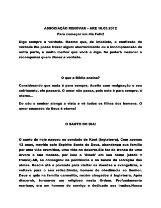 ASSOCIAÇÃO RENOVAR – ARE 16.05.2012
                         Para começar um dia Feliz!

Diga sempre a verdade. Mesmo que, de imediato, a confissão da
verdade lhe possa trazer algum aborrecimento ou a incompreensão da
outra parte, é muito melhor que você a diga. Só poderá merecer a
recompensa quem disser a verdade.




                           O que a Bíblia ensina?

Considerando que nada é para sempre. Aceite com resignação o seu
sofrimento, ele passará. O amor não passa, pois este é para sempre, é
eterno...

Do céu o senhor alonga a vista e vê todos os filhos dos homens. O
amor emanado de Deus é eterno!



                              O SANTO DO DIA!



O santo de hoje nasceu no condado de Kant (Inglaterra). Com apenas
12 anos, movido pelo Espírito Santo de Deus, abandonou sua família
por uma vida eremítica, uma vida no deserto.Ele fez do tronco de uma
árvore a sua morada, por isso o 'Stock' em seu nome (stock =
tronco).Ali, se consagrou na penitência e na busca da salvação das
almas. Descia até o povoado para visitar os doentes e evangelizar, e
voltava para o seu retiro.Simão, homem de obediência ao Senhor.
Deus o quis na família carmelita, recém chegados à Inglaterra. Após
discernir,   tornou-se   um    religioso   nesta   Ordem.   Profundamente
mariano, era um homem do serviço e dedicado aos irmãos.Nossa
 