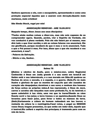 Senhora apareceu a ele, com o escapulário, apresentando-o como uma
proteção especial àqueles que o usarem com devoção.Quanto mais
marianos, mais cristãos!

São Simão Stock, rogai por nós!

               ASSOCIAÇÃO RENOVAR – ARE 16.05.2012
Naquele tempo, disse Jesus aos seus discípulos:
“Tenho ainda muitas coisas a dizer-vos, mas não sois capazes de as
compreender agora. Quando, porém, vier o Espírito da Verdade, ele
vos conduzirá à plena verdade. Pois ele não falará por si mesmo, mas
dirá tudo o que tiver ouvido; e até as coisas futuras vos anunciará. Ele
me glorificará, porque receberá do que é meu e vo-lo anunciará. Tudo
o que o Pai possui é meu. Por isso, disse que o que ele receberá e vos
anunciará, é meu”.
- Palavra da Salvação.
- Glória a vós, Senhor.


               ASSOCIAÇÃO RENOVAR – ARE 16.05.2012
                               Salmo 76
[[Salmo e cântico de Asafe, para o músico-mor, sobre Neginote]
Conhecido é Deus em Judá; grande é o seu nome em Israel.E em
Salém está o seu tabernáculo, e a sua morada em Sião.Ali quebrou as
flechas do arco; o escudo, e a espada, e a guerra. (Selá.)Tu és mais
ilustre e glorioso do que os montes de caça.Os que são ousados de
coração são despojados; dormiram o seu sono; e nenhum dos homens
de força achou as próprias mãos.Å tua repreensão, ó Deus de Jacó,
carros e cavalos são lançados num sono profundo.Tu, tu és temível; e
quem subsistirá à tua vista, uma vez que te irares?Desde os céus
fizeste ouvir o teu juízo; a terra tremeu e se aquietou,Quando Deus se
levantou para fazer juízo, para livrar a todos os mansos da terra.
(Selá.)Certamente a cólera do homem redundará em teu louvor; o
restante da cólera tu o restringirás.Fazei votos, e pagai ao SENHOR
vosso Deus; tragam presentes, os que estão em redor dele, àquele que
é temível.Ele ceifará o espírito dos príncipes; é tremendo para com os
reis da terra.
 