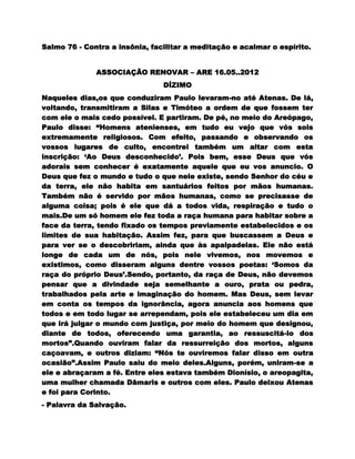 Salmo 76 - Contra a insônia, facilitar a meditação e acalmar o espírito.


              ASSOCIAÇÃO RENOVAR – ARE 16.05..2012
                                DÍZIMO
Naqueles dias,os que conduziram Paulo levaram-no até Atenas. De lá,
voltando, transmitiram a Silas e Timóteo a ordem de que fossem ter
com ele o mais cedo possível. E partiram. De pé, no meio do Areópago,
Paulo disse: “Homens atenienses, em tudo eu vejo que vós sois
extremamente religiosos. Com efeito, passando e observando os
vossos lugares de culto, encontrei também um altar com esta
inscrição: „Ao Deus desconhecido‟. Pois bem, esse Deus que vós
adorais sem conhecer é exatamente aquele que eu vos anuncio. O
Deus que fez o mundo e tudo o que nele existe, sendo Senhor do céu e
da terra, ele não habita em santuários feitos por mãos humanas.
Também não é servido por mãos humanas, como se precisasse de
alguma coisa; pois é ele que dá a todos vida, respiração e tudo o
mais.De um só homem ele fez toda a raça humana para habitar sobre a
face da terra, tendo fixado os tempos previamente estabelecidos e os
limites de sua habitação. Assim fez, para que buscassem a Deus e
para ver se o descobririam, ainda que às apalpadelas. Ele não está
longe de cada um de nós, pois nele vivemos, nos movemos e
existimos, como disseram alguns dentre vossos poetas: „Somos da
raça do próprio Deus‟.Sendo, portanto, da raça de Deus, não devemos
pensar que a divindade seja semelhante a ouro, prata ou pedra,
trabalhados pela arte e imaginação do homem. Mas Deus, sem levar
em conta os tempos da ignorância, agora anuncia aos homens que
todos e em todo lugar se arrependam, pois ele estabeleceu um dia em
que irá julgar o mundo com justiça, por meio do homem que designou,
diante de todos, oferecendo uma garantia, ao ressuscitá-lo dos
mortos”.Quando ouviram falar da ressurreição dos mortos, alguns
caçoavam, e outros diziam: “Nós te ouviremos falar disso em outra
ocasião”.Assim Paulo saiu do meio deles.Alguns, porém, uniram-se a
ele e abraçaram a fé. Entre eles estava também Dionísio, o areopagita,
uma mulher chamada Dâmaris e outros com eles. Paulo deixou Atenas
e foi para Corinto.
- Palavra da Salvação.
 