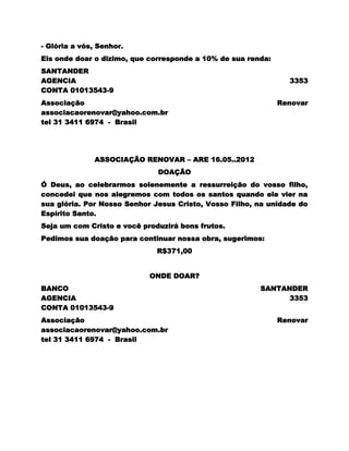 - Glória a vós, Senhor.
Eis onde doar o dizimo, que corresponde a 10% de sua renda:
SANTANDER
AGENCIA                                                         3353
CONTA 01013543-9
Associação                                                    Renovar
associacaorenovar@yahoo.com.br
tel 31 3411 6974 - Brasil




              ASSOCIAÇÃO RENOVAR – ARE 16.05..2012
                              DOAÇÃO
Ó Deus, ao celebrarmos solenemente a ressurreição do vosso filho,
concedei que nos alegremos com todos os santos quando ele vier na
sua glória. Por Nosso Senhor Jesus Cristo, Vosso Filho, na unidade do
Espírito Santo.
Seja um com Cristo e você produzirá bons frutos.
Pedimos sua doação para continuar nossa obra, sugerimos:
                              R$371,00


                            ONDE DOAR?
BANCO                                                   SANTANDER
AGENCIA                                                       3353
CONTA 01013543-9
Associação                                                    Renovar
associacaorenovar@yahoo.com.br
tel 31 3411 6974 - Brasil
 