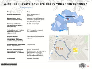 м. Дніпропетровськ
Ділянка індустріального парку “DNEPRINTERHUB”
м.Дніпропетровськ
Площа: 73 га
Цільове призначення Землі промисловості. 
Brownfield
Функціональні зони,
відповідно до концепції
Машино-, приладобудування. 
Будівельні конструкції. Центр 
досліджень. Логістика.   
Електрика (найближча
підстанція, її потужність і
віддаленість)
24 МВт на території.
Газ (найближчий ГРП, його
пропускна здатність і
віддаленість)
3 ГРП (низький та середній 
тиск) на території
Водопостачання
(найближчий вузол
підключення, пропускна
здатність і віддаленість)
Насосне водопостачання на 
території
Водовідведення (найближчі
очисні, віддаленість)
На территорії
Відстань від найближчих
транспортних артерій
(автодороги, ж / д станція)
Вздовж території пр. 
Слобожанський що переходить 
в автодорогу Е-50 (М-04);
3 ж/д станції в радіусі 3 км, 
залізничні колії на території
Розпорядник Компанія Інтерпайп
73 га
10
 