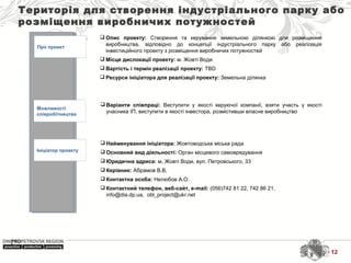 Територія для створення індустріального парку або
розміщення виробничих потужностей
Про проект
Можливості
співробітництва
Ініціатор проекту
 Найменування ініціатора: Жовтоводська міська рада
 Основний вид діяльності: Орган місцевого самоврядування
 Юридична адреса: м. Жовті Води, вул. Петровського, 33
 Керівник: Абрамов В.В,
 Контактна особа: Нелюбов А.О.
 Контактний телефон, веб-сайт, e-mail: (056)742 81 22, 742 86 21,
info@dia.dp.ua, obl_project@ukr.net
 Варіанти співпраці: Виступити у якості керуючої компанії, взяти участь у якості
учасника ІП, виступити в якості інвестора, розмістивши власне виробництво
 Опис проекту: Створення та керування земельною ділянкою для розміщення
виробництва, відповідно до концепції індустріального парку або реалізація
інвестиційного проекту з розміщення виробничих потужностей
 Місце дислокації проекту: м. Жовті Води
 Вартість і термін реалізації проекту: TBD
 Ресурси ініціатора для реалізації проекту: Земельна ділянка
12
 