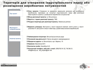 Територія для створення індустріального парку або
розміщення виробничих потужностей
Про проект
Можливості
співробітництва
Ініціатор проекту
 Найменування ініціатора: Вільногірська міська рада
 Основний вид діяльності: Орган місцевого самоврядування
 Юридична адреса: м. Вільногірськ, вул. Варена, 15
 Керівник: Василенко В.П.
 Контактна особа: Нелюбов А.О.
 Контактний телефон, веб-сайт, e-mail: (056)742 81 22, 742 86 21,
info@dia.dp.ua, obl_project@ukr.net
 Варіанти співпраці: Виступити у якості керуючої компанії, взяти участь у якості
учасника ІП, виступити в якості інвестора, розмістивши власне виробництво
 Опис проекту: Створення та керування земельною ділянкою для розміщення
виробництва, відповідно до концепції індустріального парку або реалізація
інвестиційного проекту з розміщення виробничих потужностей
 Місце дислокації проекту: м. Вільногірськ
 Вартість і термін реалізації проекту: TBD
 Ресурси ініціатора для реалізації проекту: Земельна ділянка
14
 