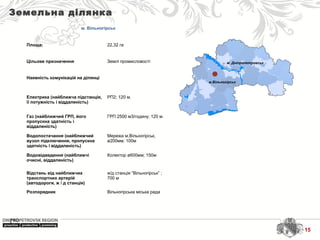 м. Дніпропетровськ
м.Вільногірськ
Земельна ділянка
м. Вільногірськ
Площа: 22,32 га
Цільове призначення Землі промисловості
Наявність комунікацій на ділянці
Електрика (найближча підстанція,
її потужність і віддаленість)
РП2; 120 м.
Газ (найближчий ГРП, його
пропускна здатність і
віддаленість)
ГРП 2500 м3/годину; 120 м.
Водопостачання (найближчий
вузол підключення, пропускна
здатність і віддаленість)
Мережа м.Вільногірськ,
ø200мм; 100м
Водовідведення (найближчі
очисні, віддаленість)
Колектор ø600мм; 150м
Відстань від найближчих
транспортних артерій
(автодороги, ж / д станція)
ж/д станція “Вільногірськ” ;
700 м
Розпорядник Вільногірська міська рада
15
 