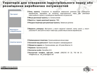 Територія для створення індустріального парку або
розміщення виробничих потужностей
Про проект
Можливості
співробітництва
Ініціатор проекту
 Найменування ініціатора: Синельниківська міська рада
 Основний вид діяльності: Орган місцевого самоврядування
 Юридична адреса: м. Синельникове, вул. 40 років Жовтня,14
 Керівник: Зражевський Д.І
 Контактна особа: Нелюбов А.О.
 Контактний телефон, веб-сайт, e-mail: (056)742 81 22, 742 86 21,
info@dia.dp.ua, obl_project@ukr.net
 Варіанти співпраці: Виступити у якості керуючої компанії, взяти участь у якості
учасника ІП, виступити в якості інвестора, розмістивши власне виробництво
 Опис проекту: Створення та керування земельною ділянкою для розміщення
виробництва, відповідно до концепції індустріального парку або реалізація
інвестиційного проекту з розміщення виробничих потужностей
 Місце дислокації проекту: м. Синельникове
 Вартість і термін реалізації проекту: TBD
 Ресурси ініціатора для реалізації проекту: Земельна ділянка
16
 