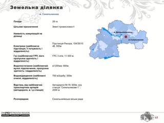 м. Дніпропетровськ
м.Синельникове
Земельна ділянка
м. Синельникове
Площа: 28 га
Цільове призначення Землі промисловості
Наявність комунікацій на
ділянці
Електрика (найближча
підстанція, її потужність і
віддаленість)
Підстанція Ресора, 154/35/10
кВ, 500м
Газ (найближчий ГРП, його
пропускна здатність і
віддаленість)
ГРС 3 атм; 11 000 м.
Водопостачання (найближчий
вузол підключення, пропускна
здатність і віддаленість)
ø1200мм; 800м
Водовідведення (найближчі
очисні, віддаленість)
700 м3/добу; 300м
Відстань від найближчих
транспортних артерій
(автодороги, ж / д станція)
Автодорога М-18; 500м; ж/д
станція “Синельникове-1” ;
2000 м
Розпорядник Синельниківська міська рада
17
 