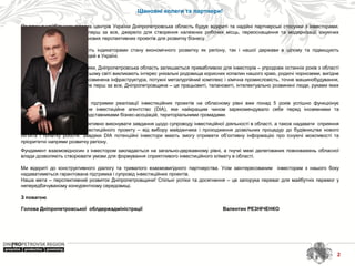 2
Шановні колеги та партнери!
 
Як один з найбільших ділових центрів України Дніпропетровська область будує відкриті та надійні партнерські стосунки з інвесторами. 
Інвестиційний  капітал  –  це,  перш  за  все,  джерело  для  створення  належних  робочих  місць,  переоснащення  та  модернізації  існуючих 
виробництв, започаткування нових перспективних проектів для розвитку бізнесу. 
 
Залучені  інвестиції  виступають  індикаторами  стану  економічного  розвитку  як  регіону,  так  і  нашої  держави  в  цілому  та  підвищують 
соціальну складову життя людей в Україні.
 
Не зважаючи на сучасні виклики, Дніпропетровська область залишається привабливою для інвесторів – упродовж останніх років з області 
не пішов жоден інвестор. В усьому світі викликають інтерес унікальні родовища корисних копалин нашого краю, родючі чорноземи, вигідне 
географічне розташування, розвинена інфраструктура, потужні металургійний комплекс і хімічна промисловість, точне машинобудування, 
ракето-космічні технології. Але перш за все, Дніпропетровщина – це працьовиті, талановиті, інтелектуально розвинені люди, руками яких 
твориться майбутнє.
Для  здійснення  комплексної  підтримки  реалізації  інвестиційних  проектів  на  обласному  рівні  вже  понад  5  років  успішно  функціонує 
Дніпропетровське  регіональне  інвестиційне  агентство  (DIA),  яке  найкращим  чином  зарекомендувало  себе  перед  іноземними  та 
вітчизняними компаніями, представниками бізнес-асоціацій, територіальними громадами. 
DIA і сьогодні продовжує ефективно виконувати завдання щодо супроводу інвестиційної діяльності в області, а також надавати  сприяння 
на  всіх  етапах  реалізації  інвестиційного  проекту  –  від  вибору  майданчика  і  проходження  дозвільних  процедур  до  будівництва  нового 
об’єкта  і  початку  роботи.  Завдяки  DIA  потенційні  інвестори  мають  змогу  отримати  об’єктивну  інформацію  про  існуючі  можливості  та 
пріоритетні напрями розвитку регіону.
Фундамент взаємовідносин з інвестором закладається на загально-державному рівні, а гнучкі межі делегованих повноважень обласної 
влади дозволяють створювати умови для формування сприятливого інвестиційного клімату в області. 
 
Ми  відкриті  до  конструктивного  діалогу  та  тривалого  взаємовигідного  партнерства.  Усім  заінтересованим    інвесторам  з  нашого  боку 
надаватиметься гарантована підтримка і супровід інвестиційних проектів.
Наша мета – перспективний розвиток Дніпропетровщини! Спільні успіхи та досягнення – це запорука переваг для майбутніх перемог у 
непередбачуваному конкурентному середовищі.   
З повагою
 
Голова Дніпропетровської облдержадміністрації Валентин РЕЗНІЧЕНКО
 
