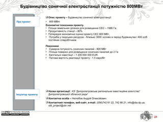 Будівництво сонячної електростанції потужністю 800МВт
21
Про проект
Ініціатор проекту
 Назва організації : КЗ “Дніпропетровське регіональне інвестиційне агентство”
Дніпропетровської обласної ради”
 Контактна особа – Нелюбов Андрій Олексійович
 Контактний телефон, веб-сайт, e-mail: (056)742 81 22, 742 86 21, info@dia.dp.ua,
obl_project@ukr.net
 Опис проекту – Будівництво сонячної електростанції:
• 800 МВт
Економічні показники проекту.
• Площа земельних ділянок для розміщення СЕС – 1986 Га;
• Продуктивність станції – 80%
• Попередня економічна оцінка проекту СЕС 800 МВт.
• Потреба у людських ресурсах - близько 3000 чоловік в період будівництва і 400 осіб
постійних співробітників
Показники
• Сумарна потужність сонячних панелей - 800 МВт
• Площа поверхні для розміщення сонячних панелей до 2 Га
• Капітальні інвестиції – 1 200 000 000 ЕUR.
• Питома вартість реалізації проекту - 1.5 євро/Вт
21
 