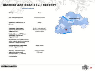 м. Дніпропетровськ
Нікопольський р-н
Ділянка для реалізації проекту
Нікопольський р-н
Площа: 15 га
Цільове призначення Землі енергетики
Наявність комунікацій на
ділянці
немає
Електрика (найближча
підстанція, її потужність і
віддаленість)
50-60 м (на території
Нікопольського заводу
феросплавів)
Газ (найближчий ГРП, його
пропускна здатність і
віддаленість)
Водопостачання (найближчий
вузол підключення, пропускна
здатність і віддаленість)
Водовідведення (найближчі
очисні, віддаленість)
Немає даних
Відстань від найближчих
транспортних артерій
(автодороги, ж / д станція)
400 (Кривий Ріг-
Нікополь)
Розпорядник
28
 