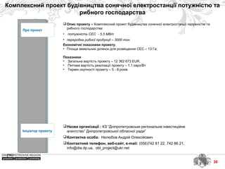 Комплексний проект будівництва сонячної електростанції потужністю та
рибного господарства
30
Про проект
Ініціатор проекту
Назва організації : КЗ “Дніпропетровське регіональне інвестиційне
агентство” Дніпропетровської обласної ради”
Контактна особа: Нелюбов Андрій Олексійович
Контактний телефон, веб-сайт, e-mail: (056)742 81 22, 742 86 21,
info@dia.dp.ua, obl_project@ukr.net
 Опис проекту – Комплексний проект будівництва сонячної електростанції потужністю та
рибного господарства:
• потужність СЕС - 5,5 МВт
• переробка рибної продукції – 3000 тон
Економічні показники проекту.
• Площа земельних ділянок для розміщення СЕС – 13 Га;
Показники
• Загальна вартість проекту – 12 362 673 ЕUR.
• Питома вартість реалізації проекту – 1,1 євро/Вт
• Термін окупності проекту – 5 - 8 років
30
 