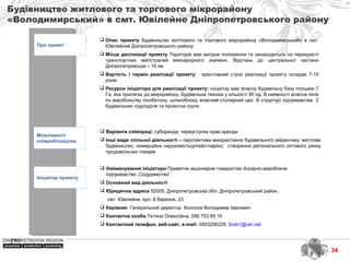 Будівництво житлового та торгового мікрорайону
«Володимирський» в смт. Ювілейне Дніпропетровського району
Про проект
Можливості
співробітництва
Ініціатор проекту
 Найменування ініціатора Приватне акціонерне товариство Аграрно-виробниче
підприємство „Содружество”
 Основний вид діяльності
 Юридична адреса 52005, Дніпропетровська обл. Дніпропетровський район,
смт. Ювілейне, вул. 8 березня, 23
 Керівник Генеральний директор Кононов Володимир Іванович
 Контактна особа Тетяна Олексіївна, 056 753 89 10
 Контактний телефон, веб-сайт, e-mail: 0503206229, Sodr1@ukr.net
 Варіанти співпраці: суборенда, переуступка прав оренди
 Інші види спільної діяльності – перспективи використання будівельного мйданчику: житлове
будівництво, комерційна нерухомість(рітейл-парки), створення регіонального оптового ринку
продовольчих товарів
 Опис проекту Будівництво житлового та торгового мікрорайону «Володимирський» в смт.
Ювілейний Дніпропетровського району
 Місце дислокації проекту Територія має вигідне положення та занаходиться на перехресті
транспортних магістралей міжнародного значенн. Відстань до центральної частини
Дніпропетровська – 10 км
 Вартість і термін реалізації проекту: орієнтовний строк реалізації проекту складає 7-10
років
 Ресурси ініціатора для реалізації проекту: ініціатор має власну будівельну базу площею 7
Га, яка прилягає до мікрорайону. Будівельна техніка у кількості 90 од. В наявності власна лінія
по виробництву пінобетону, шлакоблоку, власний столярний цех. В структурі підприємства 2
будівельних підрозділи та проектна група
34
 