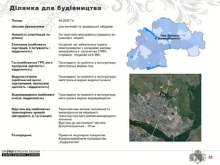 Смт. Ювілейне
м. Дніпропетровськ
Ділянка для будівництва
Площа: 40,2626 Га
Цільове призначення для житлової та громадської забудови
Наявність комунікацій на
ділянці
На територію мікрорайону підведено всі
інженерні мережі.
Електрика (найближча
підстанція, її потужність і
віддаленість)
На даний час забезпечена подача
электроэнергии к соседнему жилому
микрорайону в количестве 2 МВт,
отримано техумови на 6 МВт.
Газ (найближчий ГРП, його
пропускна здатність і
віддаленість)
Прокладено та прийнято в експлуатацію
магістральні мережі газу
Водопостачання
(найближчий вузол
підключення, пропускна
здатність і віддаленість)
Прокладено та прийнято в експлуатацію
магістральні мережі водопостачання
Водовідведення (найближчі
очисні, віддаленість)
Прокладено та прийнято в експлуатацію
магістральні мережі водовідведення
Відстань від найближчих
транспортних артерій
(автодороги, ж / д станція)
Територія має вигідне положення та
занаходиться на перехресті
транспортних магістралей міжнародного
значення.
Відстань до центральної частини
Дніпропетровська – 10 км
Розпорядник Приватне акціонерне товариство
Аграрно-виробниче підприємство
„Содружество”
35
 